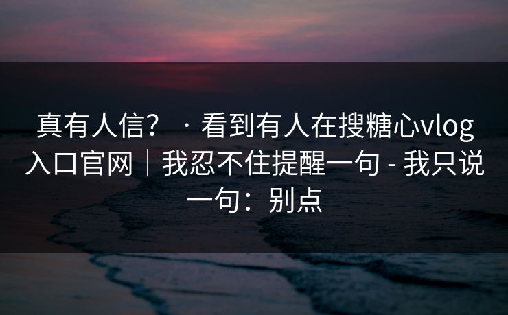 真有人信？ · 看到有人在搜糖心vlog入口官网｜我忍不住提醒一句 - 我只说一句：别点
