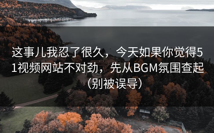 这事儿我忍了很久，今天如果你觉得51视频网站不对劲，先从BGM氛围查起（别被误导）