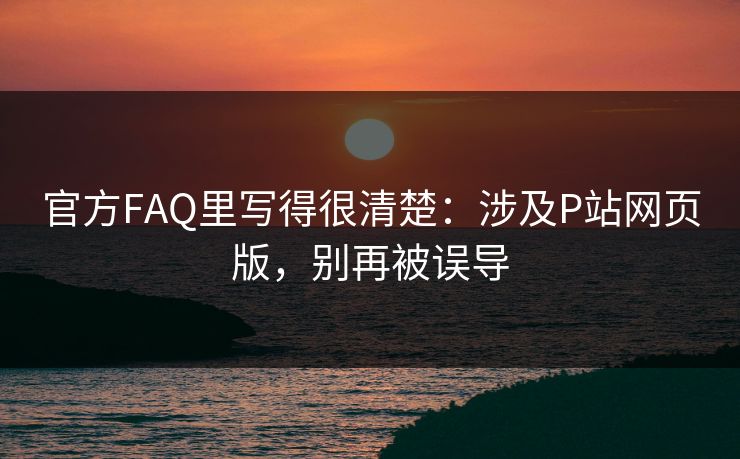 官方FAQ里写得很清楚：涉及P站网页版，别再被误导
