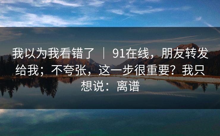 我以为我看错了 ｜ 91在线，朋友转发给我；不夸张，这一步很重要？我只想说：离谱