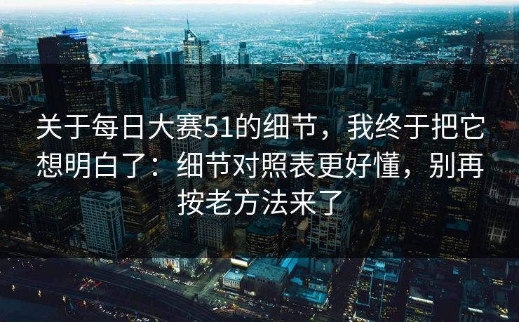 关于每日大赛51的细节，我终于把它想明白了：细节对照表更好懂，别再按老方法来了