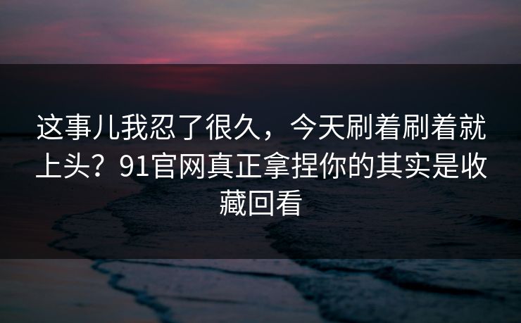 这事儿我忍了很久，今天刷着刷着就上头？91官网真正拿捏你的其实是收藏回看