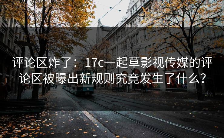 评论区炸了：17c一起草影视传媒的评论区被曝出新规则究竟发生了什么？
