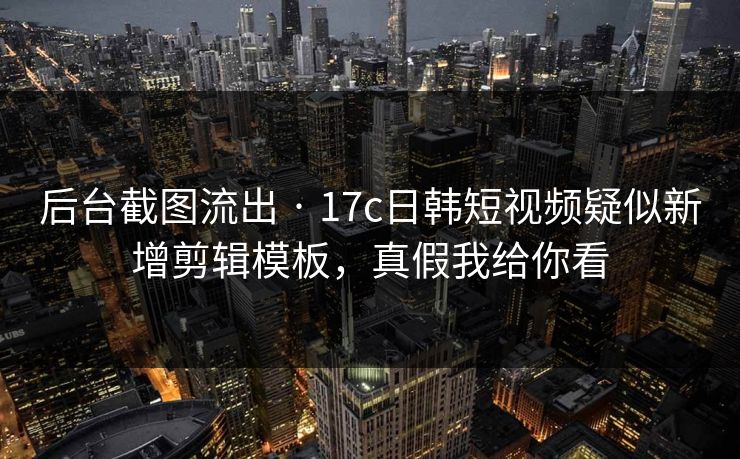 后台截图流出 · 17c日韩短视频疑似新增剪辑模板，真假我给你看