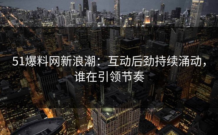 51爆料网新浪潮：互动后劲持续涌动，谁在引领节奏