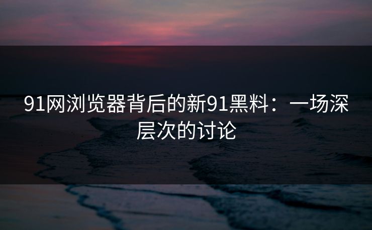 91网浏览器背后的新91黑料：一场深层次的讨论