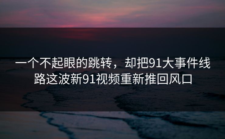 一个不起眼的跳转，却把91大事件线路这波新91视频重新推回风口